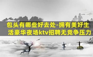 包头有哪些好去处-拥有美好生活豪华夜场ktv招聘无竞争压力